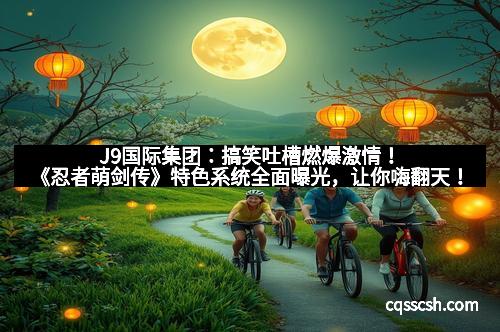 J9国际集团：搞笑吐槽燃爆激情！《忍者萌剑传》特色系统全面曝光，让你嗨翻天！